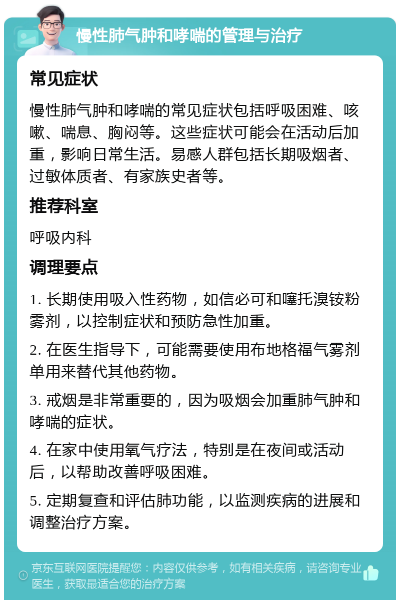 慢性肺气肿和哮喘的管理与治疗 常见症状 慢性肺气肿和哮喘的常见症状包括呼吸困难、咳嗽、喘息、胸闷等。这些症状可能会在活动后加重，影响日常生活。易感人群包括长期吸烟者、过敏体质者、有家族史者等。 推荐科室 呼吸内科 调理要点 1. 长期使用吸入性药物，如信必可和噻托溴铵粉雾剂，以控制症状和预防急性加重。 2. 在医生指导下，可能需要使用布地格福气雾剂单用来替代其他药物。 3. 戒烟是非常重要的，因为吸烟会加重肺气肿和哮喘的症状。 4. 在家中使用氧气疗法，特别是在夜间或活动后，以帮助改善呼吸困难。 5. 定期复查和评估肺功能，以监测疾病的进展和调整治疗方案。