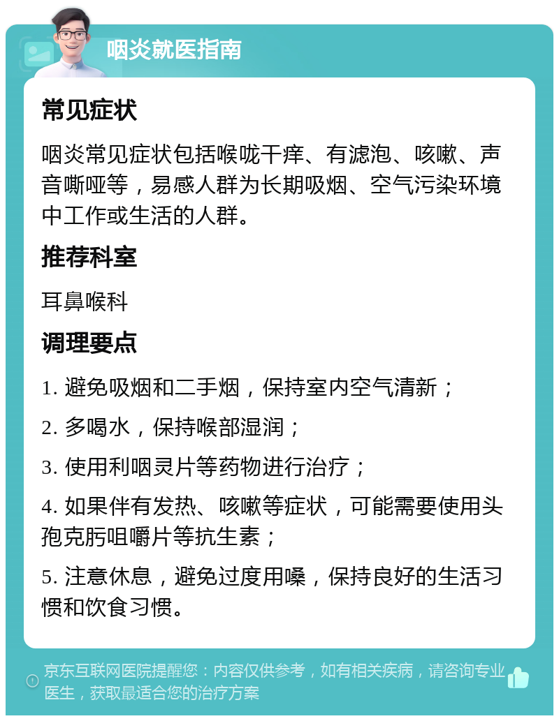 咽炎就医指南 常见症状 咽炎常见症状包括喉咙干痒、有滤泡、咳嗽、声音嘶哑等，易感人群为长期吸烟、空气污染环境中工作或生活的人群。 推荐科室 耳鼻喉科 调理要点 1. 避免吸烟和二手烟，保持室内空气清新； 2. 多喝水，保持喉部湿润； 3. 使用利咽灵片等药物进行治疗； 4. 如果伴有发热、咳嗽等症状，可能需要使用头孢克肟咀嚼片等抗生素； 5. 注意休息，避免过度用嗓，保持良好的生活习惯和饮食习惯。