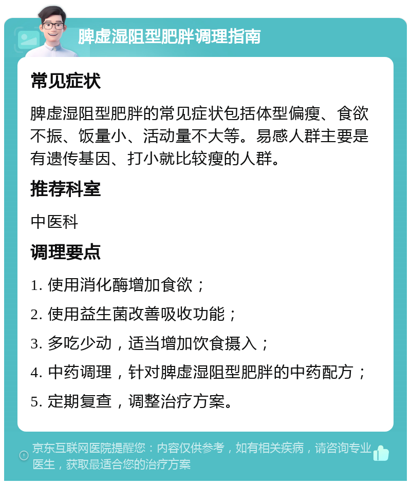 脾虚湿阻型肥胖调理指南 常见症状 脾虚湿阻型肥胖的常见症状包括体型偏瘦、食欲不振、饭量小、活动量不大等。易感人群主要是有遗传基因、打小就比较瘦的人群。 推荐科室 中医科 调理要点 1. 使用消化酶增加食欲； 2. 使用益生菌改善吸收功能； 3. 多吃少动，适当增加饮食摄入； 4. 中药调理，针对脾虚湿阻型肥胖的中药配方； 5. 定期复查，调整治疗方案。