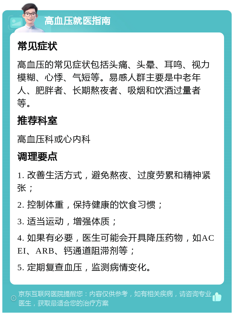 高血压就医指南 常见症状 高血压的常见症状包括头痛、头晕、耳鸣、视力模糊、心悸、气短等。易感人群主要是中老年人、肥胖者、长期熬夜者、吸烟和饮酒过量者等。 推荐科室 高血压科或心内科 调理要点 1. 改善生活方式，避免熬夜、过度劳累和精神紧张； 2. 控制体重，保持健康的饮食习惯； 3. 适当运动，增强体质； 4. 如果有必要，医生可能会开具降压药物，如ACEI、ARB、钙通道阻滞剂等； 5. 定期复查血压，监测病情变化。