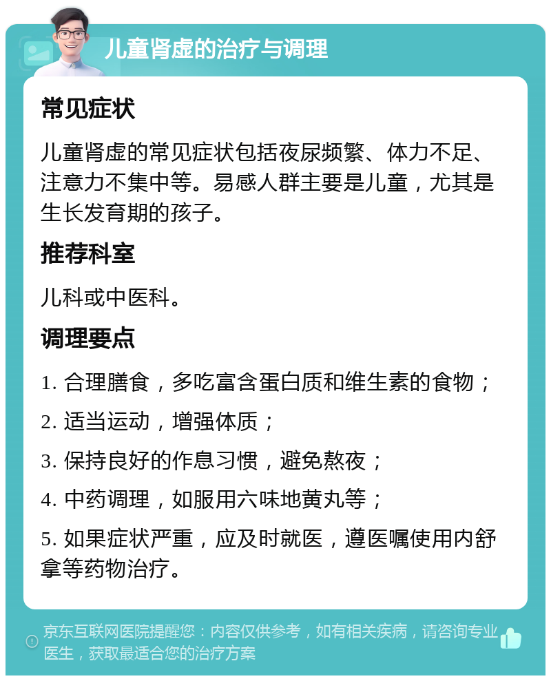 儿童肾虚的治疗与调理 常见症状 儿童肾虚的常见症状包括夜尿频繁、体力不足、注意力不集中等。易感人群主要是儿童，尤其是生长发育期的孩子。 推荐科室 儿科或中医科。 调理要点 1. 合理膳食，多吃富含蛋白质和维生素的食物； 2. 适当运动，增强体质； 3. 保持良好的作息习惯，避免熬夜； 4. 中药调理，如服用六味地黄丸等； 5. 如果症状严重，应及时就医，遵医嘱使用内舒拿等药物治疗。