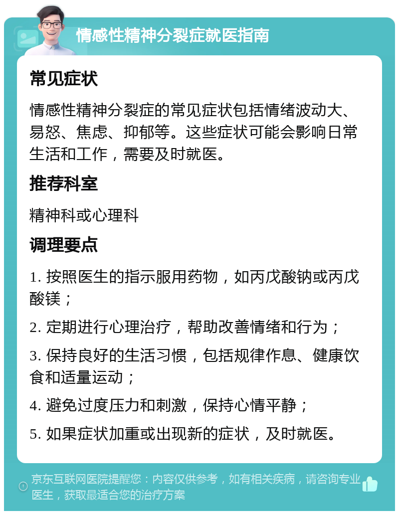 情感性精神分裂症就医指南 常见症状 情感性精神分裂症的常见症状包括情绪波动大、易怒、焦虑、抑郁等。这些症状可能会影响日常生活和工作，需要及时就医。 推荐科室 精神科或心理科 调理要点 1. 按照医生的指示服用药物，如丙戊酸钠或丙戊酸镁； 2. 定期进行心理治疗，帮助改善情绪和行为； 3. 保持良好的生活习惯，包括规律作息、健康饮食和适量运动； 4. 避免过度压力和刺激，保持心情平静； 5. 如果症状加重或出现新的症状，及时就医。