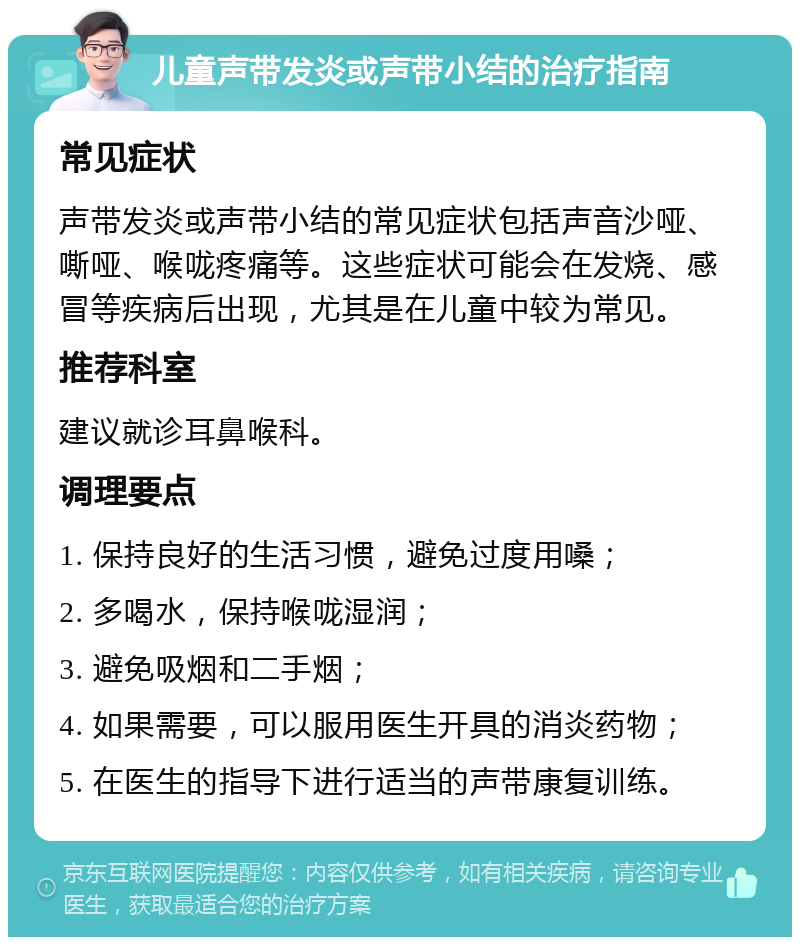 儿童声带发炎或声带小结的治疗指南 常见症状 声带发炎或声带小结的常见症状包括声音沙哑、嘶哑、喉咙疼痛等。这些症状可能会在发烧、感冒等疾病后出现，尤其是在儿童中较为常见。 推荐科室 建议就诊耳鼻喉科。 调理要点 1. 保持良好的生活习惯，避免过度用嗓； 2. 多喝水，保持喉咙湿润； 3. 避免吸烟和二手烟； 4. 如果需要，可以服用医生开具的消炎药物； 5. 在医生的指导下进行适当的声带康复训练。