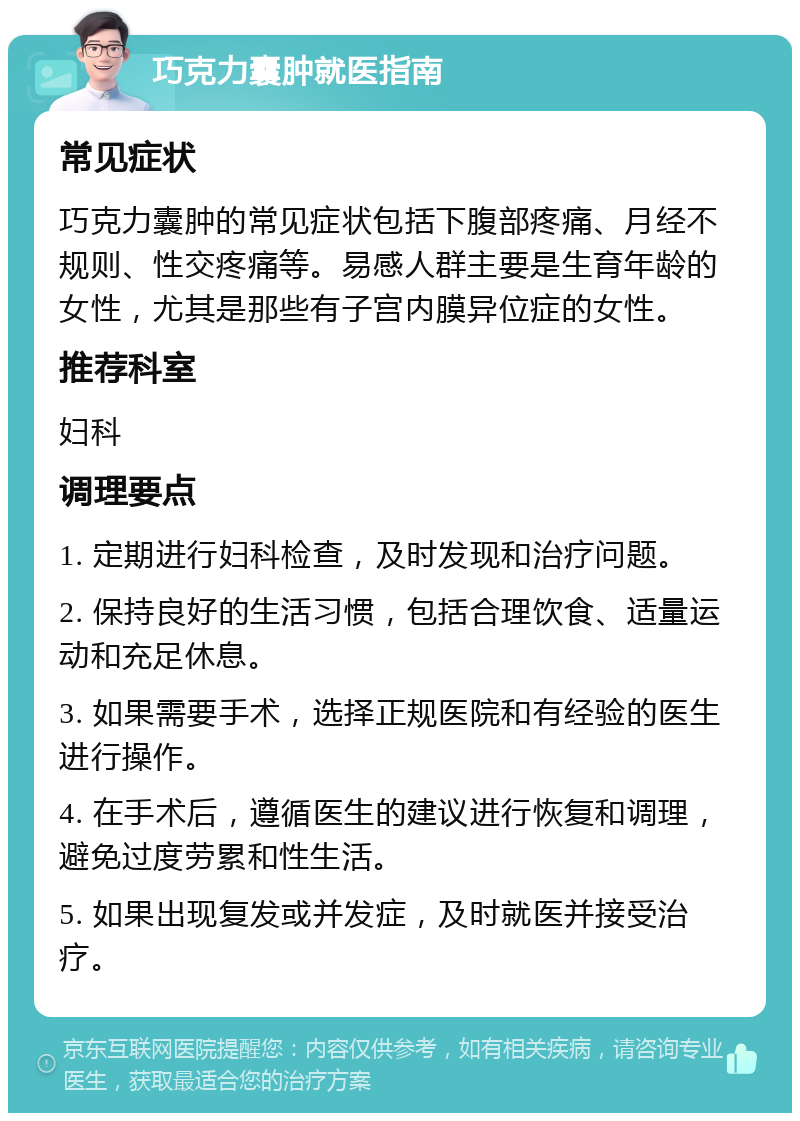 巧克力囊肿就医指南 常见症状 巧克力囊肿的常见症状包括下腹部疼痛、月经不规则、性交疼痛等。易感人群主要是生育年龄的女性，尤其是那些有子宫内膜异位症的女性。 推荐科室 妇科 调理要点 1. 定期进行妇科检查，及时发现和治疗问题。 2. 保持良好的生活习惯，包括合理饮食、适量运动和充足休息。 3. 如果需要手术，选择正规医院和有经验的医生进行操作。 4. 在手术后，遵循医生的建议进行恢复和调理，避免过度劳累和性生活。 5. 如果出现复发或并发症，及时就医并接受治疗。