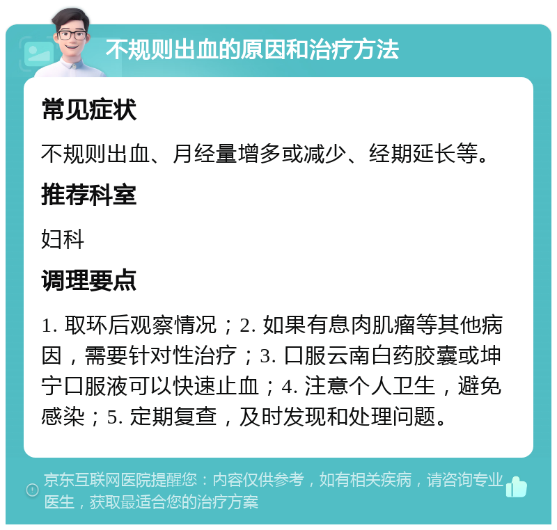 不规则出血的原因和治疗方法 常见症状 不规则出血、月经量增多或减少、经期延长等。 推荐科室 妇科 调理要点 1. 取环后观察情况；2. 如果有息肉肌瘤等其他病因，需要针对性治疗；3. 口服云南白药胶囊或坤宁口服液可以快速止血；4. 注意个人卫生，避免感染；5. 定期复查，及时发现和处理问题。