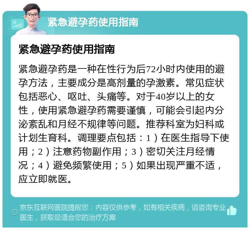 紧急避孕药使用指南 紧急避孕药使用指南 紧急避孕药是一种在性行为后72小时内使用的避孕方法，主要成分是高剂量的孕激素。常见症状包括恶心、呕吐、头痛等。对于40岁以上的女性，使用紧急避孕药需要谨慎，可能会引起内分泌紊乱和月经不规律等问题。推荐科室为妇科或计划生育科。调理要点包括：1）在医生指导下使用；2）注意药物副作用；3）密切关注月经情况；4）避免频繁使用；5）如果出现严重不适，应立即就医。