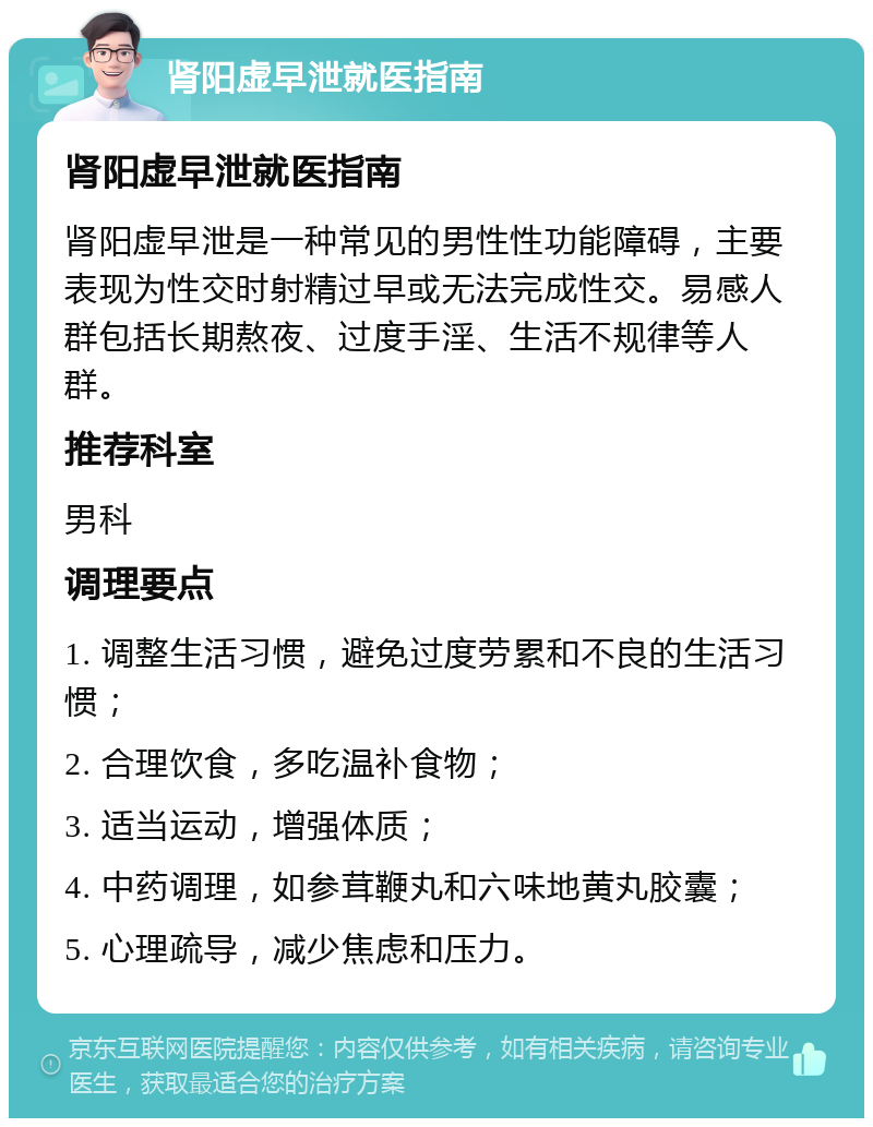 肾阳虚早泄就医指南 肾阳虚早泄就医指南 肾阳虚早泄是一种常见的男性性功能障碍，主要表现为性交时射精过早或无法完成性交。易感人群包括长期熬夜、过度手淫、生活不规律等人群。 推荐科室 男科 调理要点 1. 调整生活习惯，避免过度劳累和不良的生活习惯； 2. 合理饮食，多吃温补食物； 3. 适当运动，增强体质； 4. 中药调理，如参茸鞭丸和六味地黄丸胶囊； 5. 心理疏导，减少焦虑和压力。