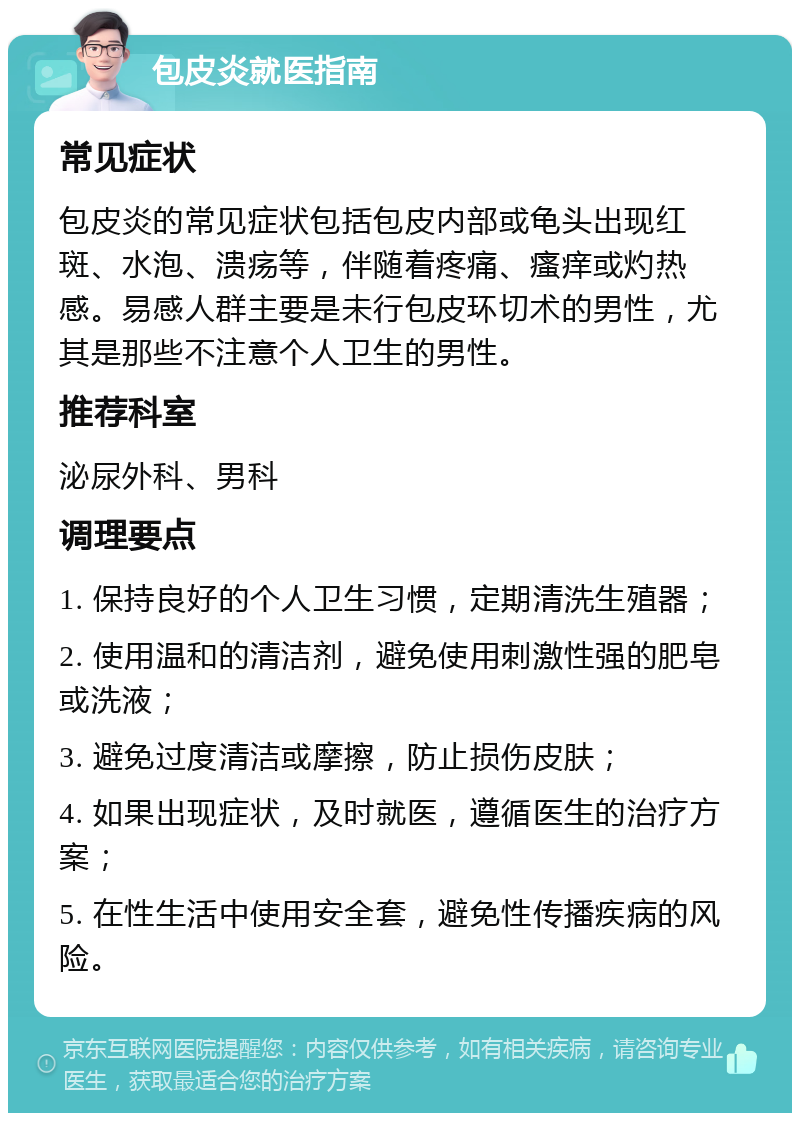 包皮炎就医指南 常见症状 包皮炎的常见症状包括包皮内部或龟头出现红斑、水泡、溃疡等，伴随着疼痛、瘙痒或灼热感。易感人群主要是未行包皮环切术的男性，尤其是那些不注意个人卫生的男性。 推荐科室 泌尿外科、男科 调理要点 1. 保持良好的个人卫生习惯，定期清洗生殖器； 2. 使用温和的清洁剂，避免使用刺激性强的肥皂或洗液； 3. 避免过度清洁或摩擦，防止损伤皮肤； 4. 如果出现症状，及时就医，遵循医生的治疗方案； 5. 在性生活中使用安全套，避免性传播疾病的风险。