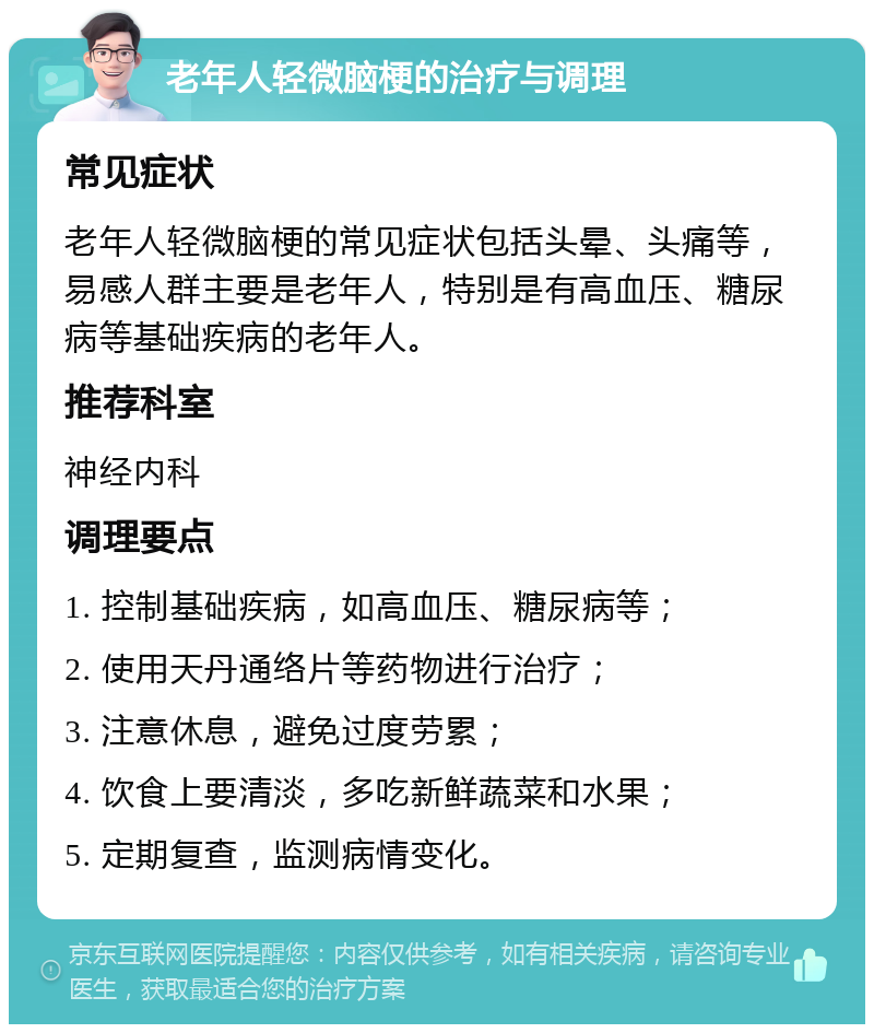 老年人轻微脑梗的治疗与调理 常见症状 老年人轻微脑梗的常见症状包括头晕、头痛等，易感人群主要是老年人，特别是有高血压、糖尿病等基础疾病的老年人。 推荐科室 神经内科 调理要点 1. 控制基础疾病，如高血压、糖尿病等； 2. 使用天丹通络片等药物进行治疗； 3. 注意休息，避免过度劳累； 4. 饮食上要清淡，多吃新鲜蔬菜和水果； 5. 定期复查，监测病情变化。