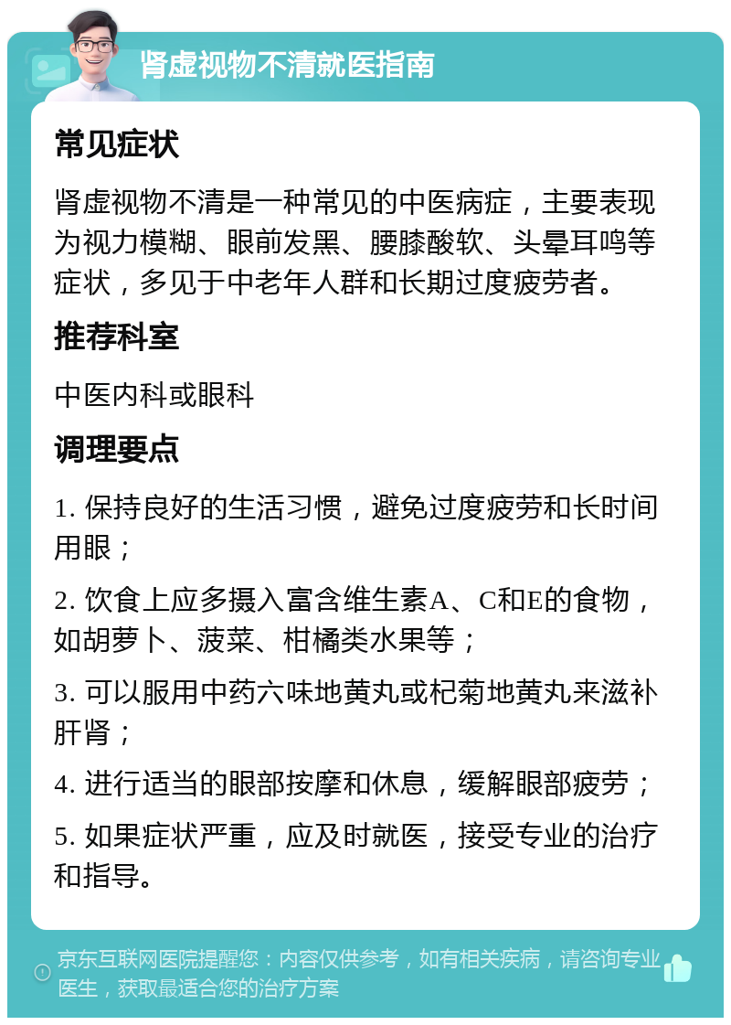 肾虚视物不清就医指南 常见症状 肾虚视物不清是一种常见的中医病症，主要表现为视力模糊、眼前发黑、腰膝酸软、头晕耳鸣等症状，多见于中老年人群和长期过度疲劳者。 推荐科室 中医内科或眼科 调理要点 1. 保持良好的生活习惯，避免过度疲劳和长时间用眼； 2. 饮食上应多摄入富含维生素A、C和E的食物，如胡萝卜、菠菜、柑橘类水果等； 3. 可以服用中药六味地黄丸或杞菊地黄丸来滋补肝肾； 4. 进行适当的眼部按摩和休息，缓解眼部疲劳； 5. 如果症状严重，应及时就医，接受专业的治疗和指导。