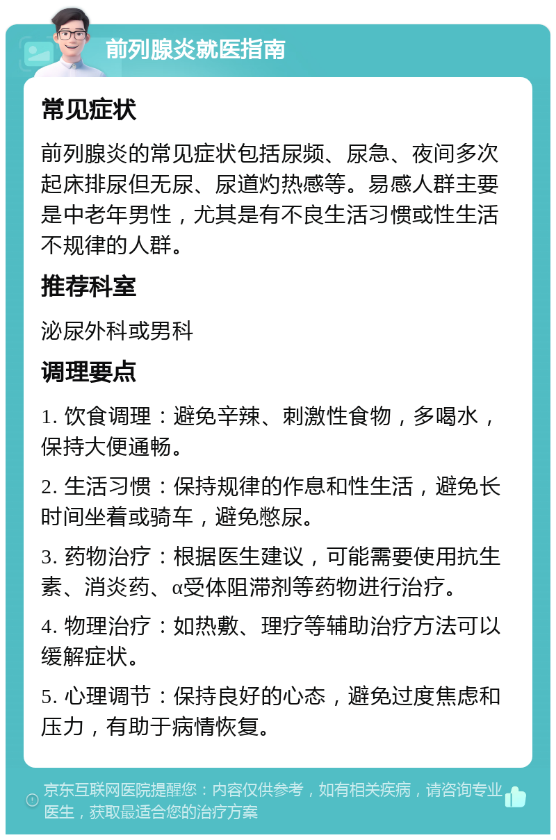 前列腺炎就医指南 常见症状 前列腺炎的常见症状包括尿频、尿急、夜间多次起床排尿但无尿、尿道灼热感等。易感人群主要是中老年男性，尤其是有不良生活习惯或性生活不规律的人群。 推荐科室 泌尿外科或男科 调理要点 1. 饮食调理：避免辛辣、刺激性食物，多喝水，保持大便通畅。 2. 生活习惯：保持规律的作息和性生活，避免长时间坐着或骑车，避免憋尿。 3. 药物治疗：根据医生建议，可能需要使用抗生素、消炎药、α受体阻滞剂等药物进行治疗。 4. 物理治疗：如热敷、理疗等辅助治疗方法可以缓解症状。 5. 心理调节：保持良好的心态，避免过度焦虑和压力，有助于病情恢复。