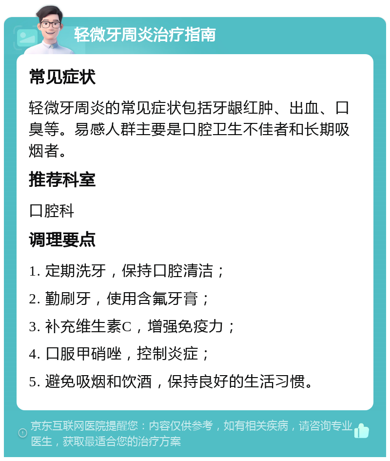 轻微牙周炎治疗指南 常见症状 轻微牙周炎的常见症状包括牙龈红肿、出血、口臭等。易感人群主要是口腔卫生不佳者和长期吸烟者。 推荐科室 口腔科 调理要点 1. 定期洗牙，保持口腔清洁； 2. 勤刷牙，使用含氟牙膏； 3. 补充维生素C，增强免疫力； 4. 口服甲硝唑，控制炎症； 5. 避免吸烟和饮酒，保持良好的生活习惯。