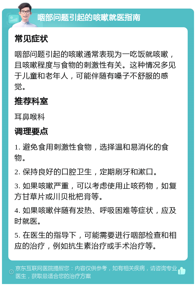 咽部问题引起的咳嗽就医指南 常见症状 咽部问题引起的咳嗽通常表现为一吃饭就咳嗽，且咳嗽程度与食物的刺激性有关。这种情况多见于儿童和老年人，可能伴随有嗓子不舒服的感觉。 推荐科室 耳鼻喉科 调理要点 1. 避免食用刺激性食物，选择温和易消化的食物。 2. 保持良好的口腔卫生，定期刷牙和漱口。 3. 如果咳嗽严重，可以考虑使用止咳药物，如复方甘草片或川贝枇杷膏等。 4. 如果咳嗽伴随有发热、呼吸困难等症状，应及时就医。 5. 在医生的指导下，可能需要进行咽部检查和相应的治疗，例如抗生素治疗或手术治疗等。