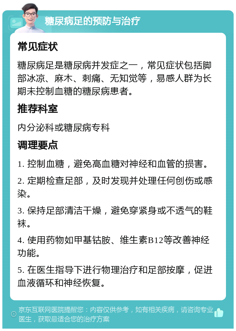 糖尿病足的预防与治疗 常见症状 糖尿病足是糖尿病并发症之一，常见症状包括脚部冰凉、麻木、刺痛、无知觉等，易感人群为长期未控制血糖的糖尿病患者。 推荐科室 内分泌科或糖尿病专科 调理要点 1. 控制血糖，避免高血糖对神经和血管的损害。 2. 定期检查足部，及时发现并处理任何创伤或感染。 3. 保持足部清洁干燥，避免穿紧身或不透气的鞋袜。 4. 使用药物如甲基钴胺、维生素B12等改善神经功能。 5. 在医生指导下进行物理治疗和足部按摩，促进血液循环和神经恢复。