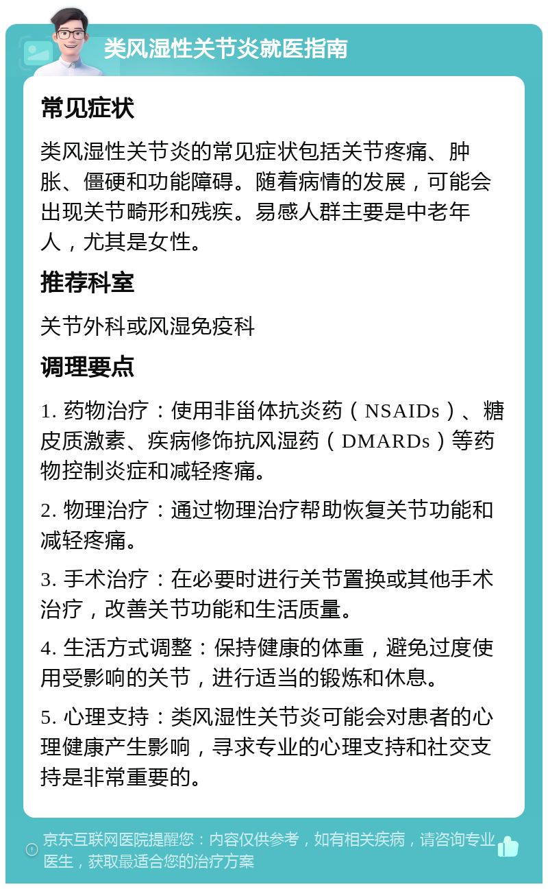 类风湿性关节炎就医指南 常见症状 类风湿性关节炎的常见症状包括关节疼痛、肿胀、僵硬和功能障碍。随着病情的发展，可能会出现关节畸形和残疾。易感人群主要是中老年人，尤其是女性。 推荐科室 关节外科或风湿免疫科 调理要点 1. 药物治疗：使用非甾体抗炎药（NSAIDs）、糖皮质激素、疾病修饰抗风湿药（DMARDs）等药物控制炎症和减轻疼痛。 2. 物理治疗：通过物理治疗帮助恢复关节功能和减轻疼痛。 3. 手术治疗：在必要时进行关节置换或其他手术治疗，改善关节功能和生活质量。 4. 生活方式调整：保持健康的体重，避免过度使用受影响的关节，进行适当的锻炼和休息。 5. 心理支持：类风湿性关节炎可能会对患者的心理健康产生影响，寻求专业的心理支持和社交支持是非常重要的。