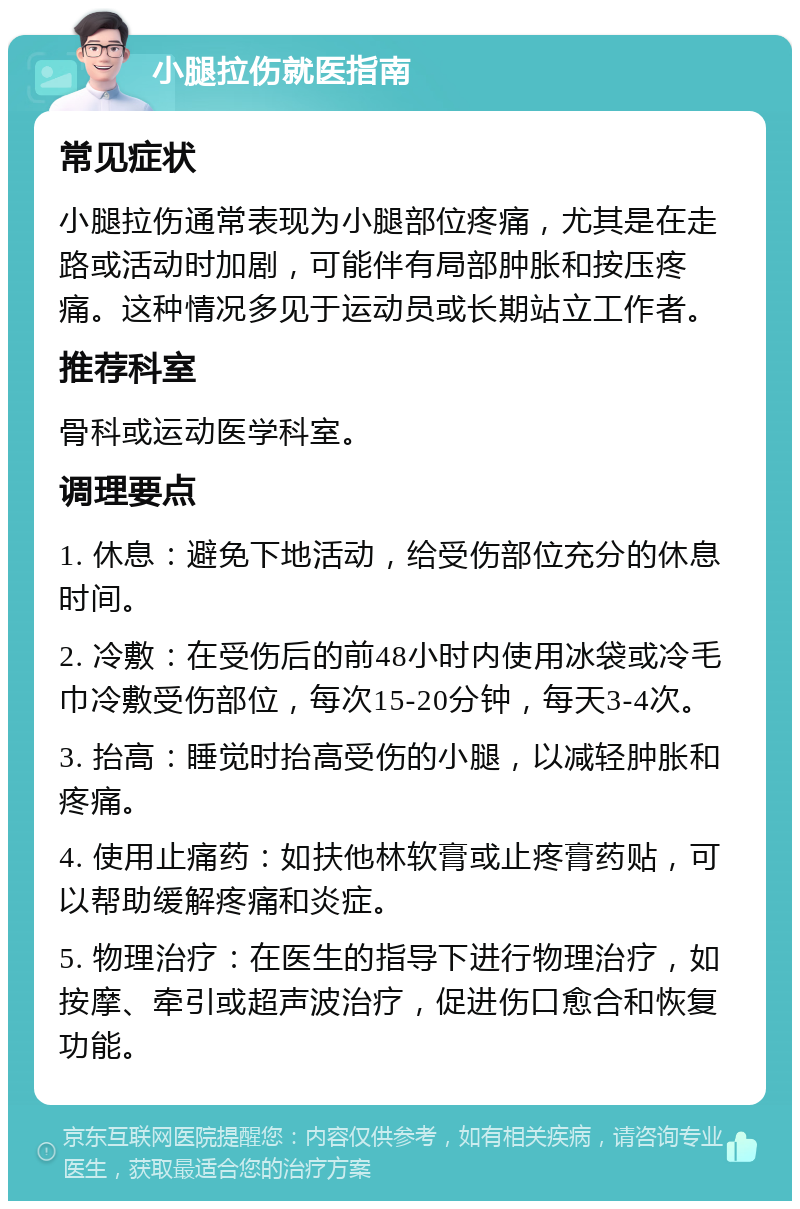 小腿拉伤就医指南 常见症状 小腿拉伤通常表现为小腿部位疼痛，尤其是在走路或活动时加剧，可能伴有局部肿胀和按压疼痛。这种情况多见于运动员或长期站立工作者。 推荐科室 骨科或运动医学科室。 调理要点 1. 休息：避免下地活动，给受伤部位充分的休息时间。 2. 冷敷：在受伤后的前48小时内使用冰袋或冷毛巾冷敷受伤部位，每次15-20分钟，每天3-4次。 3. 抬高：睡觉时抬高受伤的小腿，以减轻肿胀和疼痛。 4. 使用止痛药：如扶他林软膏或止疼膏药贴，可以帮助缓解疼痛和炎症。 5. 物理治疗：在医生的指导下进行物理治疗，如按摩、牵引或超声波治疗，促进伤口愈合和恢复功能。