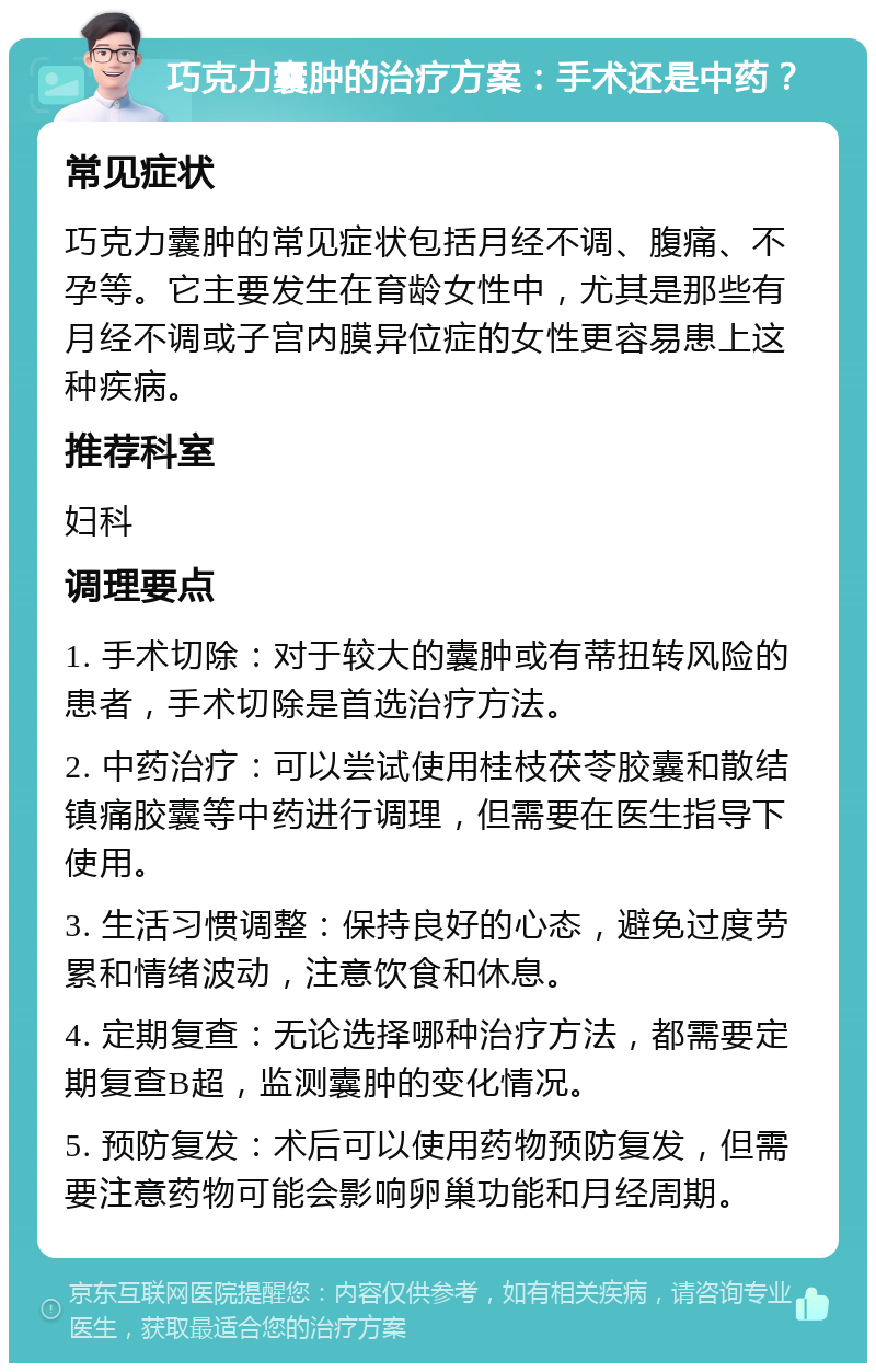 巧克力囊肿的治疗方案：手术还是中药？ 常见症状 巧克力囊肿的常见症状包括月经不调、腹痛、不孕等。它主要发生在育龄女性中，尤其是那些有月经不调或子宫内膜异位症的女性更容易患上这种疾病。 推荐科室 妇科 调理要点 1. 手术切除：对于较大的囊肿或有蒂扭转风险的患者，手术切除是首选治疗方法。 2. 中药治疗：可以尝试使用桂枝茯苓胶囊和散结镇痛胶囊等中药进行调理，但需要在医生指导下使用。 3. 生活习惯调整：保持良好的心态，避免过度劳累和情绪波动，注意饮食和休息。 4. 定期复查：无论选择哪种治疗方法，都需要定期复查B超，监测囊肿的变化情况。 5. 预防复发：术后可以使用药物预防复发，但需要注意药物可能会影响卵巢功能和月经周期。