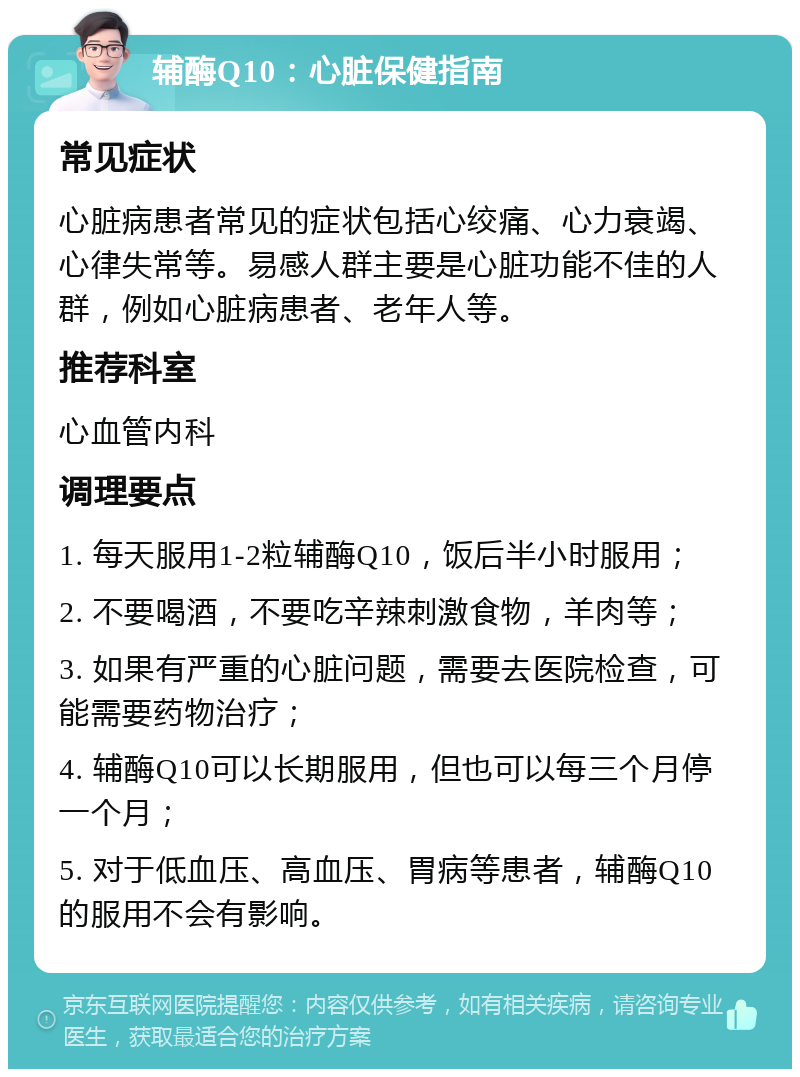 辅酶Q10：心脏保健指南 常见症状 心脏病患者常见的症状包括心绞痛、心力衰竭、心律失常等。易感人群主要是心脏功能不佳的人群，例如心脏病患者、老年人等。 推荐科室 心血管内科 调理要点 1. 每天服用1-2粒辅酶Q10，饭后半小时服用； 2. 不要喝酒，不要吃辛辣刺激食物，羊肉等； 3. 如果有严重的心脏问题，需要去医院检查，可能需要药物治疗； 4. 辅酶Q10可以长期服用，但也可以每三个月停一个月； 5. 对于低血压、高血压、胃病等患者，辅酶Q10的服用不会有影响。