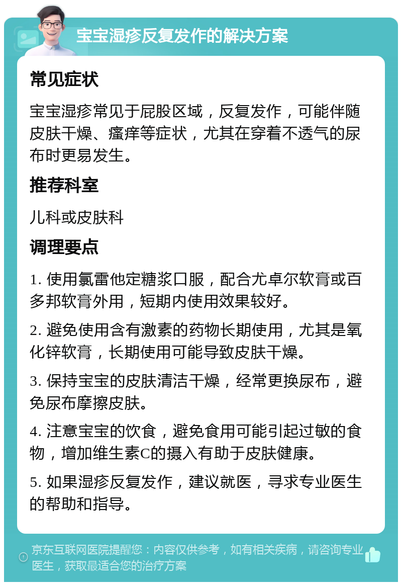 宝宝湿疹反复发作的解决方案 常见症状 宝宝湿疹常见于屁股区域，反复发作，可能伴随皮肤干燥、瘙痒等症状，尤其在穿着不透气的尿布时更易发生。 推荐科室 儿科或皮肤科 调理要点 1. 使用氯雷他定糖浆口服，配合尤卓尔软膏或百多邦软膏外用，短期内使用效果较好。 2. 避免使用含有激素的药物长期使用，尤其是氧化锌软膏，长期使用可能导致皮肤干燥。 3. 保持宝宝的皮肤清洁干燥，经常更换尿布，避免尿布摩擦皮肤。 4. 注意宝宝的饮食，避免食用可能引起过敏的食物，增加维生素C的摄入有助于皮肤健康。 5. 如果湿疹反复发作，建议就医，寻求专业医生的帮助和指导。