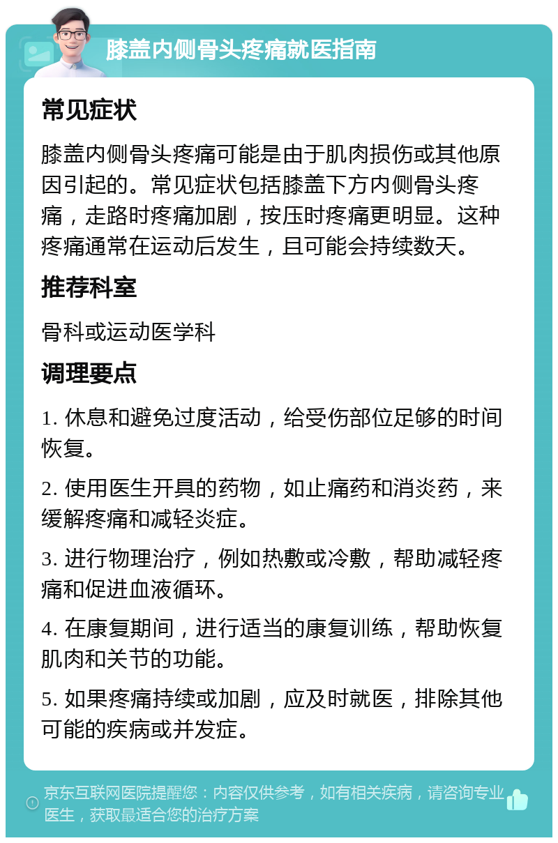 膝盖内侧骨头疼痛就医指南 常见症状 膝盖内侧骨头疼痛可能是由于肌肉损伤或其他原因引起的。常见症状包括膝盖下方内侧骨头疼痛，走路时疼痛加剧，按压时疼痛更明显。这种疼痛通常在运动后发生，且可能会持续数天。 推荐科室 骨科或运动医学科 调理要点 1. 休息和避免过度活动，给受伤部位足够的时间恢复。 2. 使用医生开具的药物，如止痛药和消炎药，来缓解疼痛和减轻炎症。 3. 进行物理治疗，例如热敷或冷敷，帮助减轻疼痛和促进血液循环。 4. 在康复期间，进行适当的康复训练，帮助恢复肌肉和关节的功能。 5. 如果疼痛持续或加剧，应及时就医，排除其他可能的疾病或并发症。