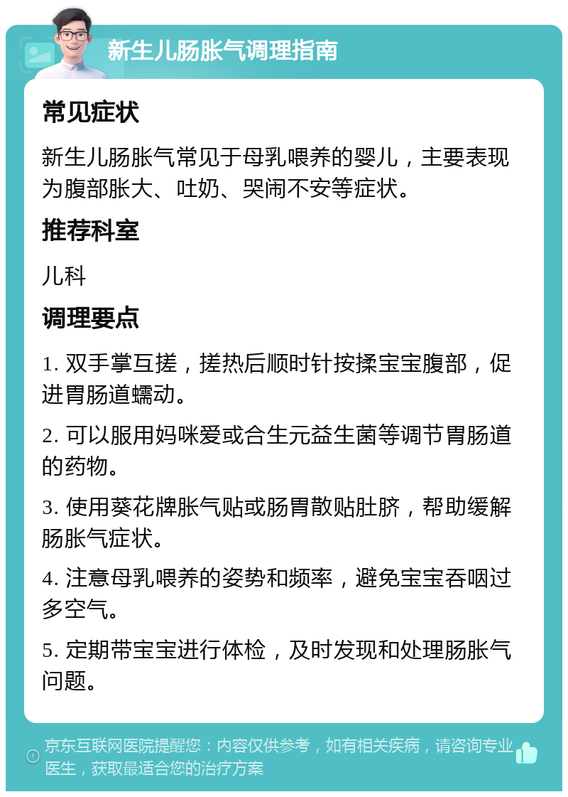 新生儿肠胀气调理指南 常见症状 新生儿肠胀气常见于母乳喂养的婴儿，主要表现为腹部胀大、吐奶、哭闹不安等症状。 推荐科室 儿科 调理要点 1. 双手掌互搓，搓热后顺时针按揉宝宝腹部，促进胃肠道蠕动。 2. 可以服用妈咪爱或合生元益生菌等调节胃肠道的药物。 3. 使用葵花牌胀气贴或肠胃散贴肚脐，帮助缓解肠胀气症状。 4. 注意母乳喂养的姿势和频率，避免宝宝吞咽过多空气。 5. 定期带宝宝进行体检，及时发现和处理肠胀气问题。