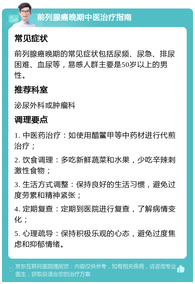 前列腺癌晚期中医治疗指南 常见症状 前列腺癌晚期的常见症状包括尿频、尿急、排尿困难、血尿等，易感人群主要是50岁以上的男性。 推荐科室 泌尿外科或肿瘤科 调理要点 1. 中医药治疗：如使用醋鳖甲等中药材进行代煎治疗； 2. 饮食调理：多吃新鲜蔬菜和水果，少吃辛辣刺激性食物； 3. 生活方式调整：保持良好的生活习惯，避免过度劳累和精神紧张； 4. 定期复查：定期到医院进行复查，了解病情变化； 5. 心理疏导：保持积极乐观的心态，避免过度焦虑和抑郁情绪。