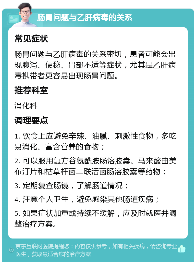 肠胃问题与乙肝病毒的关系 常见症状 肠胃问题与乙肝病毒的关系密切，患者可能会出现腹泻、便秘、胃部不适等症状，尤其是乙肝病毒携带者更容易出现肠胃问题。 推荐科室 消化科 调理要点 1. 饮食上应避免辛辣、油腻、刺激性食物，多吃易消化、富含营养的食物； 2. 可以服用复方谷氨酰胺肠溶胶囊、马来酸曲美布汀片和枯草杆菌二联活菌肠溶胶囊等药物； 3. 定期复查肠镜，了解肠道情况； 4. 注意个人卫生，避免感染其他肠道疾病； 5. 如果症状加重或持续不缓解，应及时就医并调整治疗方案。