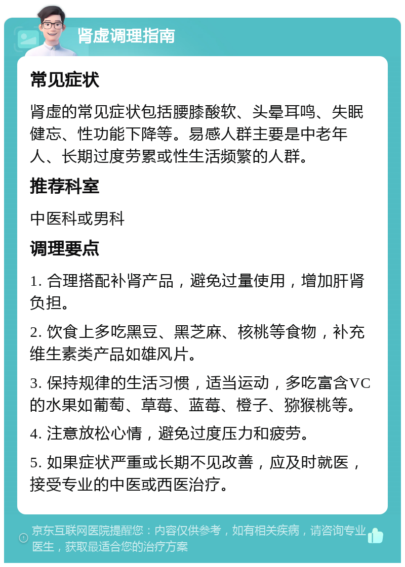 肾虚调理指南 常见症状 肾虚的常见症状包括腰膝酸软、头晕耳鸣、失眠健忘、性功能下降等。易感人群主要是中老年人、长期过度劳累或性生活频繁的人群。 推荐科室 中医科或男科 调理要点 1. 合理搭配补肾产品，避免过量使用，增加肝肾负担。 2. 饮食上多吃黑豆、黑芝麻、核桃等食物，补充维生素类产品如雄风片。 3. 保持规律的生活习惯，适当运动，多吃富含VC的水果如葡萄、草莓、蓝莓、橙子、猕猴桃等。 4. 注意放松心情，避免过度压力和疲劳。 5. 如果症状严重或长期不见改善，应及时就医，接受专业的中医或西医治疗。