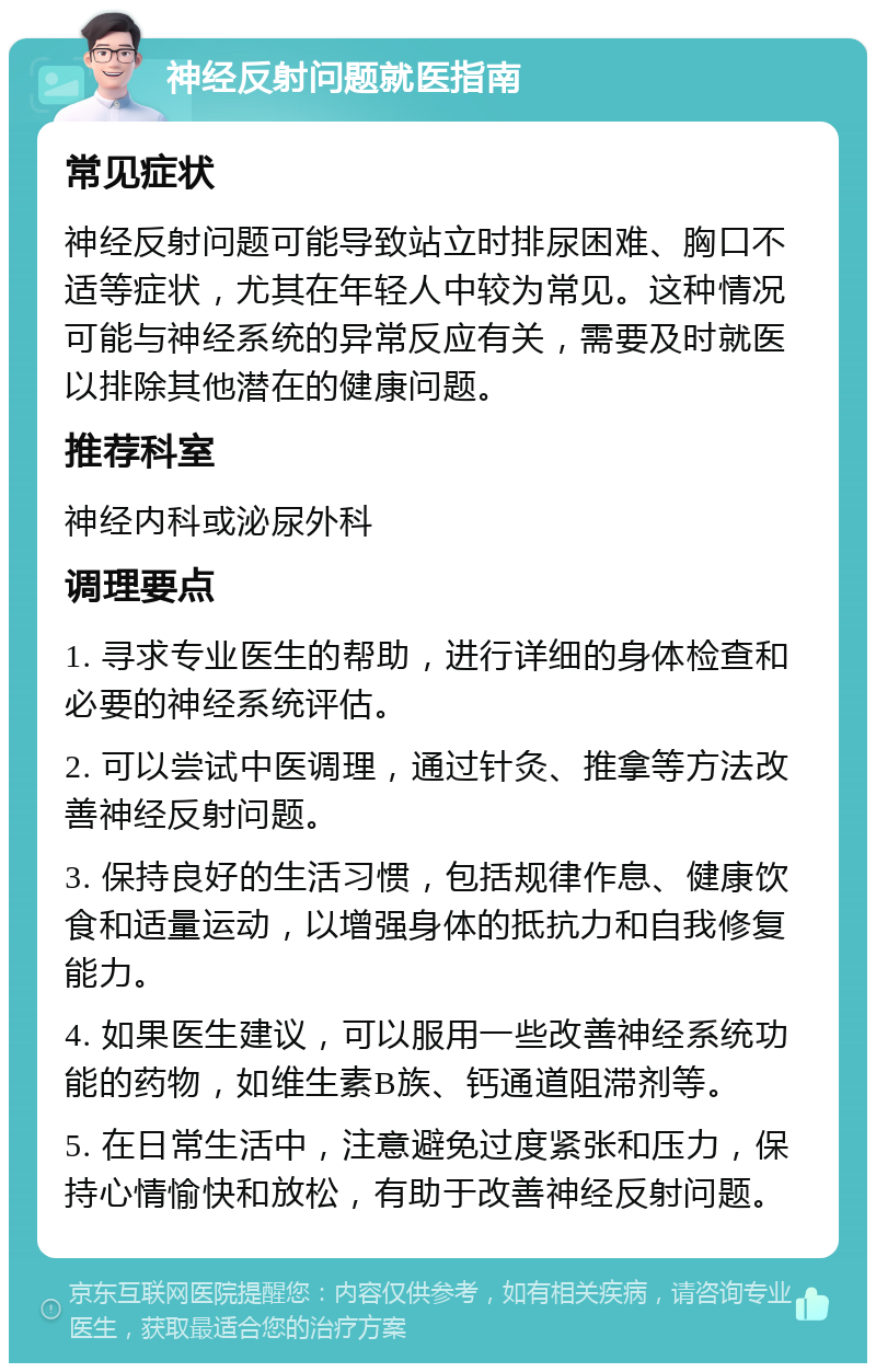 神经反射问题就医指南 常见症状 神经反射问题可能导致站立时排尿困难、胸口不适等症状，尤其在年轻人中较为常见。这种情况可能与神经系统的异常反应有关，需要及时就医以排除其他潜在的健康问题。 推荐科室 神经内科或泌尿外科 调理要点 1. 寻求专业医生的帮助，进行详细的身体检查和必要的神经系统评估。 2. 可以尝试中医调理，通过针灸、推拿等方法改善神经反射问题。 3. 保持良好的生活习惯，包括规律作息、健康饮食和适量运动，以增强身体的抵抗力和自我修复能力。 4. 如果医生建议，可以服用一些改善神经系统功能的药物，如维生素B族、钙通道阻滞剂等。 5. 在日常生活中，注意避免过度紧张和压力，保持心情愉快和放松，有助于改善神经反射问题。