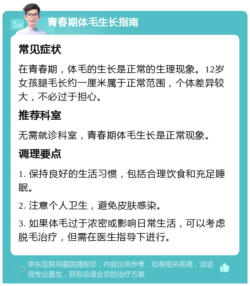 青春期体毛生长指南 常见症状 在青春期，体毛的生长是正常的生理现象。12岁女孩腿毛长约一厘米属于正常范围，个体差异较大，不必过于担心。 推荐科室 无需就诊科室，青春期体毛生长是正常现象。 调理要点 1. 保持良好的生活习惯，包括合理饮食和充足睡眠。 2. 注意个人卫生，避免皮肤感染。 3. 如果体毛过于浓密或影响日常生活，可以考虑脱毛治疗，但需在医生指导下进行。