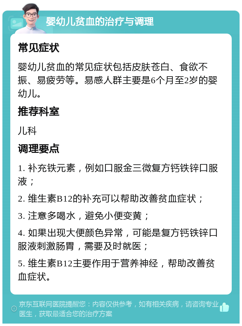 婴幼儿贫血的治疗与调理 常见症状 婴幼儿贫血的常见症状包括皮肤苍白、食欲不振、易疲劳等。易感人群主要是6个月至2岁的婴幼儿。 推荐科室 儿科 调理要点 1. 补充铁元素，例如口服金三微复方钙铁锌口服液； 2. 维生素B12的补充可以帮助改善贫血症状； 3. 注意多喝水，避免小便变黄； 4. 如果出现大便颜色异常，可能是复方钙铁锌口服液刺激肠胃，需要及时就医； 5. 维生素B12主要作用于营养神经，帮助改善贫血症状。