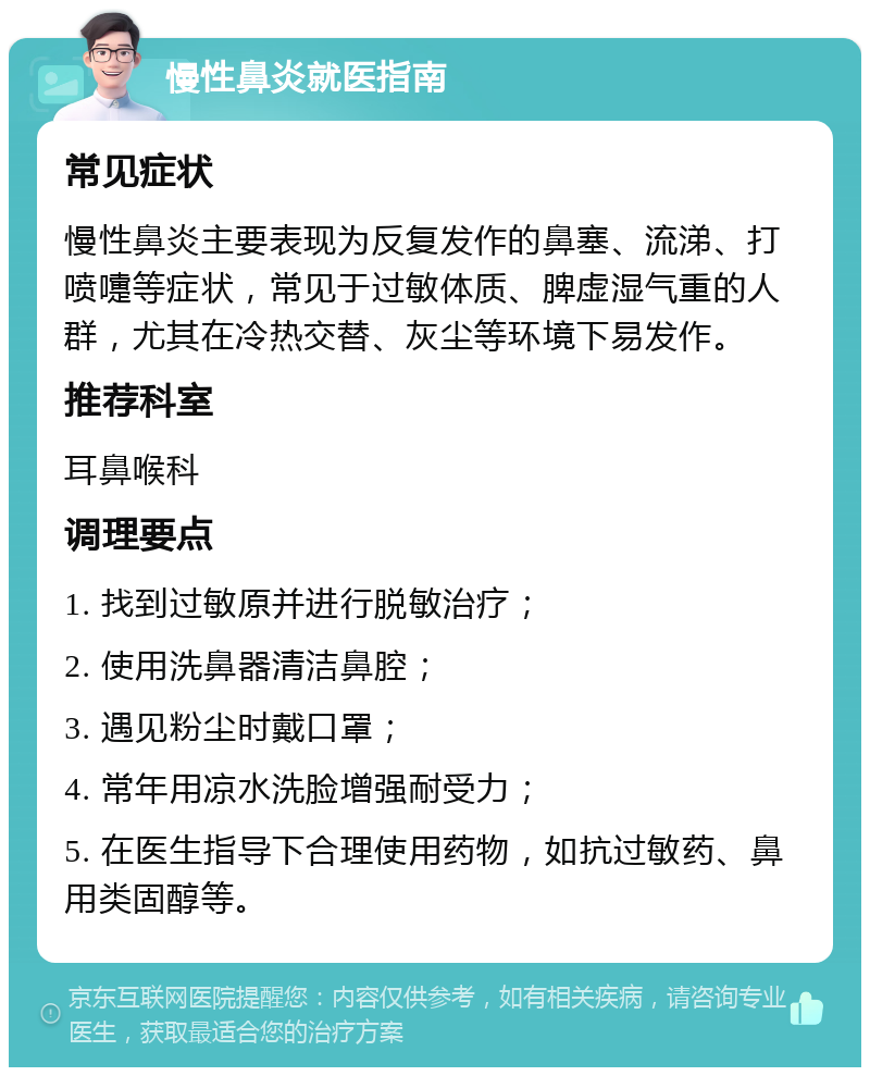 慢性鼻炎就医指南 常见症状 慢性鼻炎主要表现为反复发作的鼻塞、流涕、打喷嚏等症状，常见于过敏体质、脾虚湿气重的人群，尤其在冷热交替、灰尘等环境下易发作。 推荐科室 耳鼻喉科 调理要点 1. 找到过敏原并进行脱敏治疗； 2. 使用洗鼻器清洁鼻腔； 3. 遇见粉尘时戴口罩； 4. 常年用凉水洗脸增强耐受力； 5. 在医生指导下合理使用药物，如抗过敏药、鼻用类固醇等。