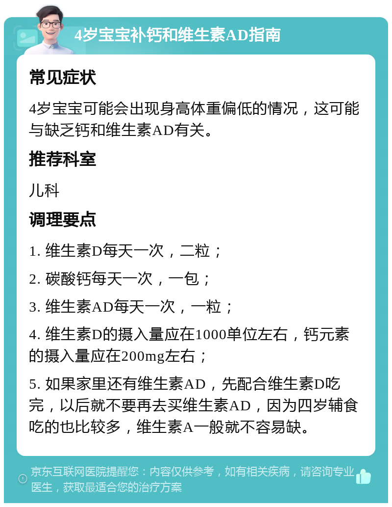 4岁宝宝补钙和维生素AD指南 常见症状 4岁宝宝可能会出现身高体重偏低的情况，这可能与缺乏钙和维生素AD有关。 推荐科室 儿科 调理要点 1. 维生素D每天一次，二粒； 2. 碳酸钙每天一次，一包； 3. 维生素AD每天一次，一粒； 4. 维生素D的摄入量应在1000单位左右，钙元素的摄入量应在200mg左右； 5. 如果家里还有维生素AD，先配合维生素D吃完，以后就不要再去买维生素AD，因为四岁辅食吃的也比较多，维生素A一般就不容易缺。