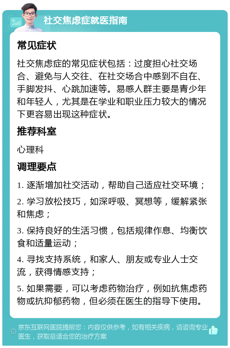 社交焦虑症就医指南 常见症状 社交焦虑症的常见症状包括：过度担心社交场合、避免与人交往、在社交场合中感到不自在、手脚发抖、心跳加速等。易感人群主要是青少年和年轻人，尤其是在学业和职业压力较大的情况下更容易出现这种症状。 推荐科室 心理科 调理要点 1. 逐渐增加社交活动，帮助自己适应社交环境； 2. 学习放松技巧，如深呼吸、冥想等，缓解紧张和焦虑； 3. 保持良好的生活习惯，包括规律作息、均衡饮食和适量运动； 4. 寻找支持系统，和家人、朋友或专业人士交流，获得情感支持； 5. 如果需要，可以考虑药物治疗，例如抗焦虑药物或抗抑郁药物，但必须在医生的指导下使用。