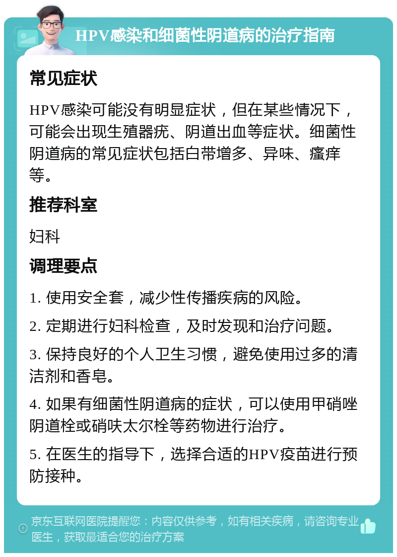 HPV感染和细菌性阴道病的治疗指南 常见症状 HPV感染可能没有明显症状，但在某些情况下，可能会出现生殖器疣、阴道出血等症状。细菌性阴道病的常见症状包括白带增多、异味、瘙痒等。 推荐科室 妇科 调理要点 1. 使用安全套，减少性传播疾病的风险。 2. 定期进行妇科检查，及时发现和治疗问题。 3. 保持良好的个人卫生习惯，避免使用过多的清洁剂和香皂。 4. 如果有细菌性阴道病的症状，可以使用甲硝唑阴道栓或硝呋太尔栓等药物进行治疗。 5. 在医生的指导下，选择合适的HPV疫苗进行预防接种。