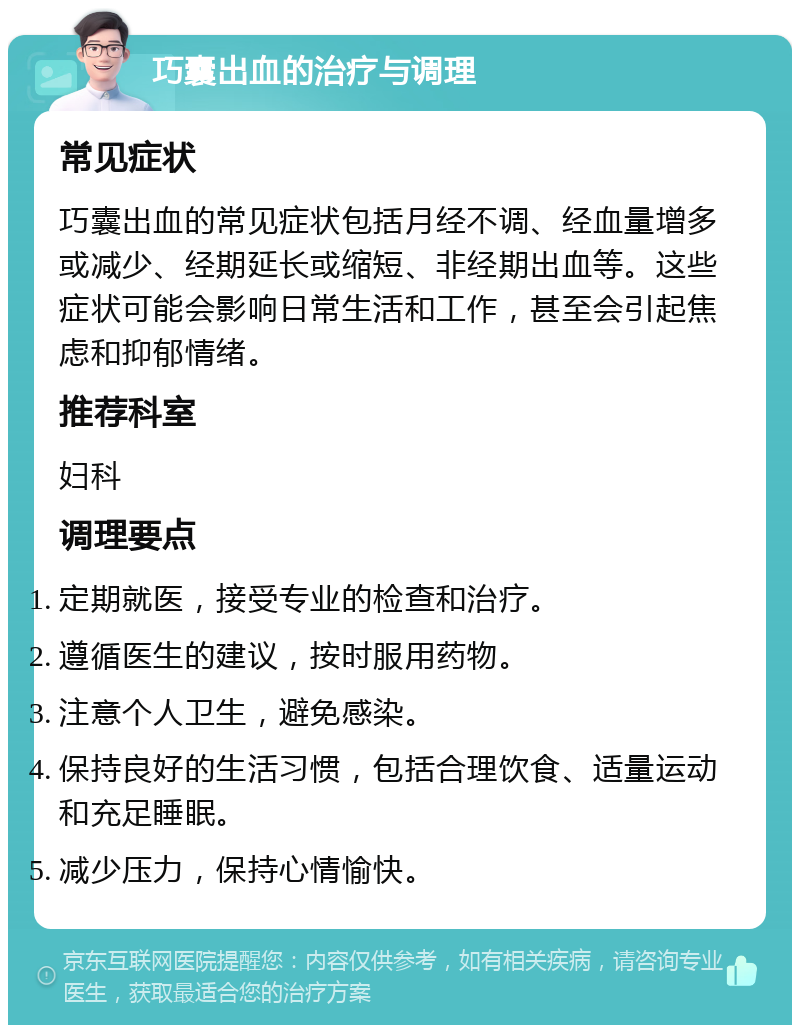 巧囊出血的治疗与调理 常见症状 巧囊出血的常见症状包括月经不调、经血量增多或减少、经期延长或缩短、非经期出血等。这些症状可能会影响日常生活和工作，甚至会引起焦虑和抑郁情绪。 推荐科室 妇科 调理要点 定期就医，接受专业的检查和治疗。 遵循医生的建议，按时服用药物。 注意个人卫生，避免感染。 保持良好的生活习惯，包括合理饮食、适量运动和充足睡眠。 减少压力，保持心情愉快。