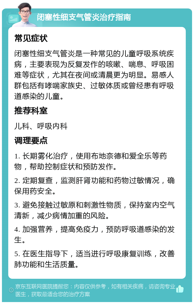 闭塞性细支气管炎治疗指南 常见症状 闭塞性细支气管炎是一种常见的儿童呼吸系统疾病，主要表现为反复发作的咳嗽、喘息、呼吸困难等症状，尤其在夜间或清晨更为明显。易感人群包括有哮喘家族史、过敏体质或曾经患有呼吸道感染的儿童。 推荐科室 儿科、呼吸内科 调理要点 1. 长期雾化治疗，使用布地奈德和爱全乐等药物，帮助控制症状和预防发作。 2. 定期复查，监测肝肾功能和药物过敏情况，确保用药安全。 3. 避免接触过敏原和刺激性物质，保持室内空气清新，减少病情加重的风险。 4. 加强营养，提高免疫力，预防呼吸道感染的发生。 5. 在医生指导下，适当进行呼吸康复训练，改善肺功能和生活质量。