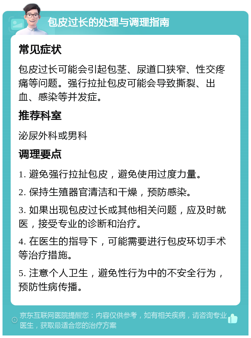 包皮过长的处理与调理指南 常见症状 包皮过长可能会引起包茎、尿道口狭窄、性交疼痛等问题。强行拉扯包皮可能会导致撕裂、出血、感染等并发症。 推荐科室 泌尿外科或男科 调理要点 1. 避免强行拉扯包皮，避免使用过度力量。 2. 保持生殖器官清洁和干燥，预防感染。 3. 如果出现包皮过长或其他相关问题，应及时就医，接受专业的诊断和治疗。 4. 在医生的指导下，可能需要进行包皮环切手术等治疗措施。 5. 注意个人卫生，避免性行为中的不安全行为，预防性病传播。