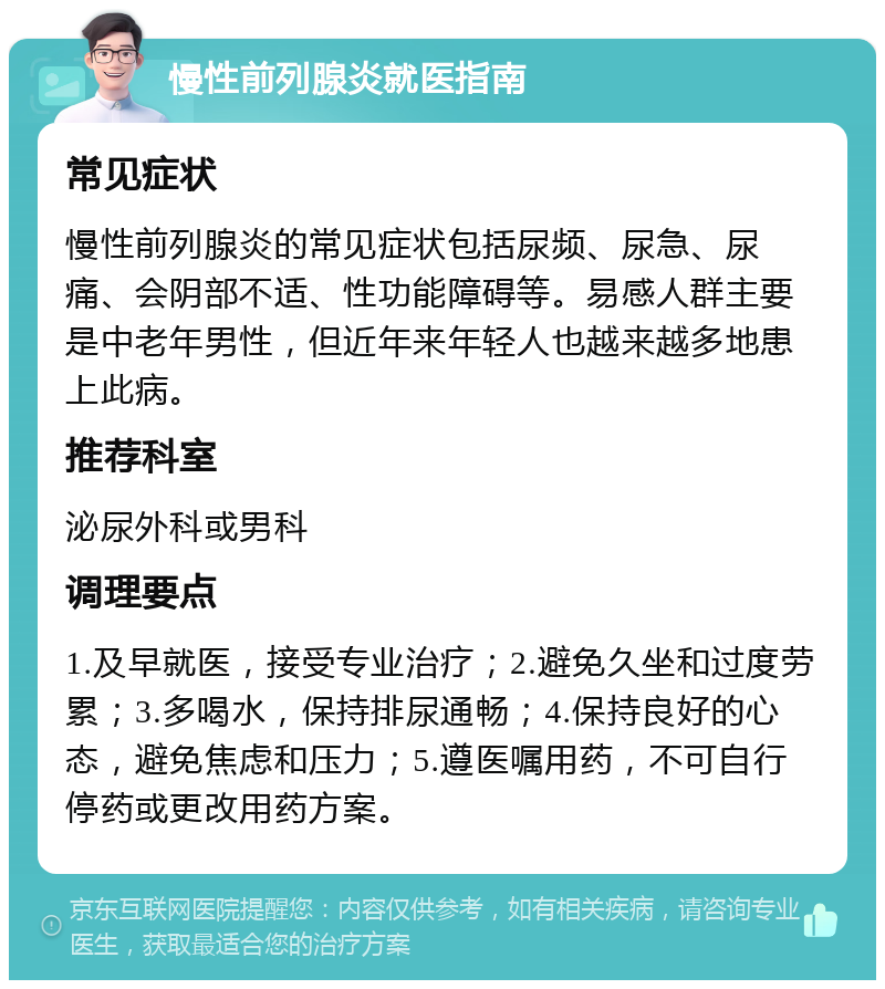 慢性前列腺炎就医指南 常见症状 慢性前列腺炎的常见症状包括尿频、尿急、尿痛、会阴部不适、性功能障碍等。易感人群主要是中老年男性，但近年来年轻人也越来越多地患上此病。 推荐科室 泌尿外科或男科 调理要点 1.及早就医，接受专业治疗；2.避免久坐和过度劳累；3.多喝水，保持排尿通畅；4.保持良好的心态，避免焦虑和压力；5.遵医嘱用药，不可自行停药或更改用药方案。