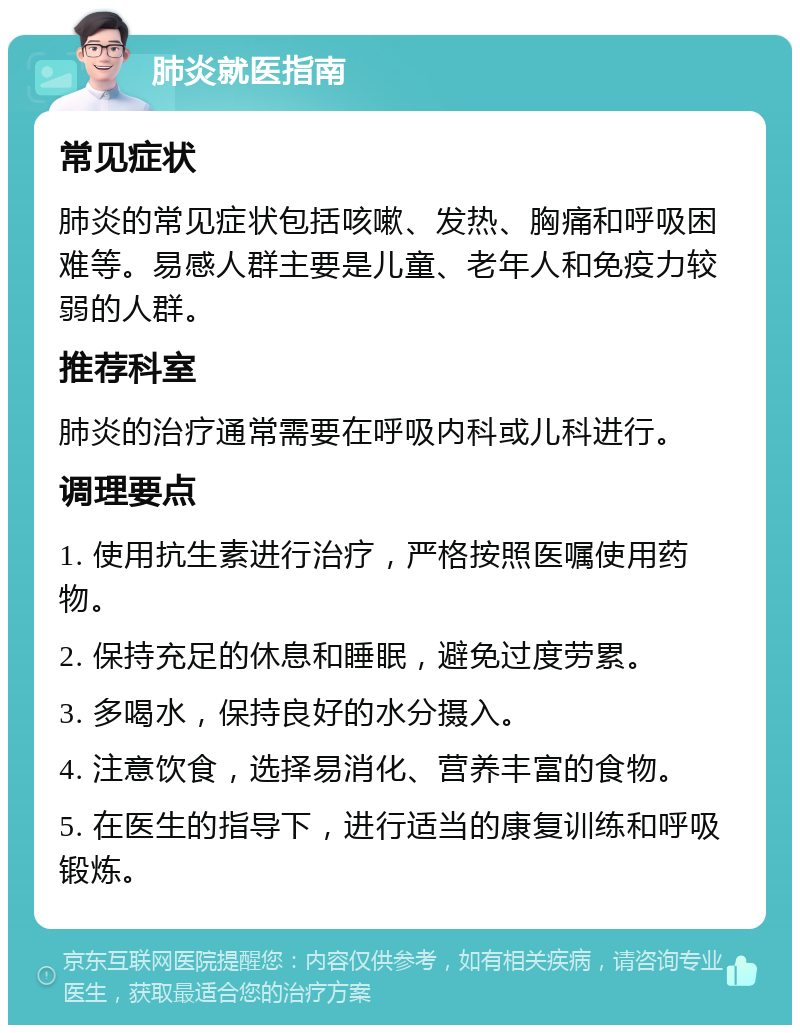 肺炎就医指南 常见症状 肺炎的常见症状包括咳嗽、发热、胸痛和呼吸困难等。易感人群主要是儿童、老年人和免疫力较弱的人群。 推荐科室 肺炎的治疗通常需要在呼吸内科或儿科进行。 调理要点 1. 使用抗生素进行治疗，严格按照医嘱使用药物。 2. 保持充足的休息和睡眠，避免过度劳累。 3. 多喝水，保持良好的水分摄入。 4. 注意饮食，选择易消化、营养丰富的食物。 5. 在医生的指导下，进行适当的康复训练和呼吸锻炼。