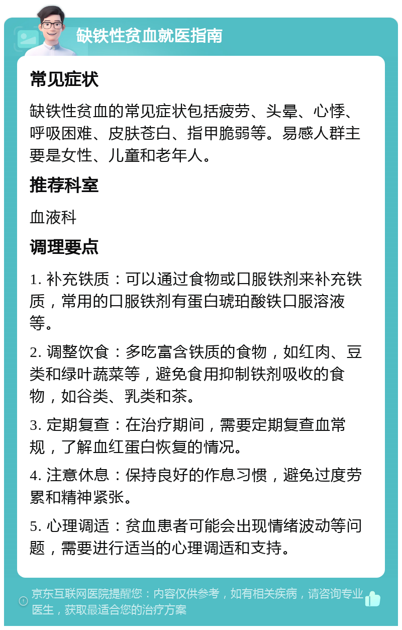 缺铁性贫血就医指南 常见症状 缺铁性贫血的常见症状包括疲劳、头晕、心悸、呼吸困难、皮肤苍白、指甲脆弱等。易感人群主要是女性、儿童和老年人。 推荐科室 血液科 调理要点 1. 补充铁质：可以通过食物或口服铁剂来补充铁质，常用的口服铁剂有蛋白琥珀酸铁口服溶液等。 2. 调整饮食：多吃富含铁质的食物，如红肉、豆类和绿叶蔬菜等，避免食用抑制铁剂吸收的食物，如谷类、乳类和茶。 3. 定期复查：在治疗期间，需要定期复查血常规，了解血红蛋白恢复的情况。 4. 注意休息：保持良好的作息习惯，避免过度劳累和精神紧张。 5. 心理调适：贫血患者可能会出现情绪波动等问题，需要进行适当的心理调适和支持。