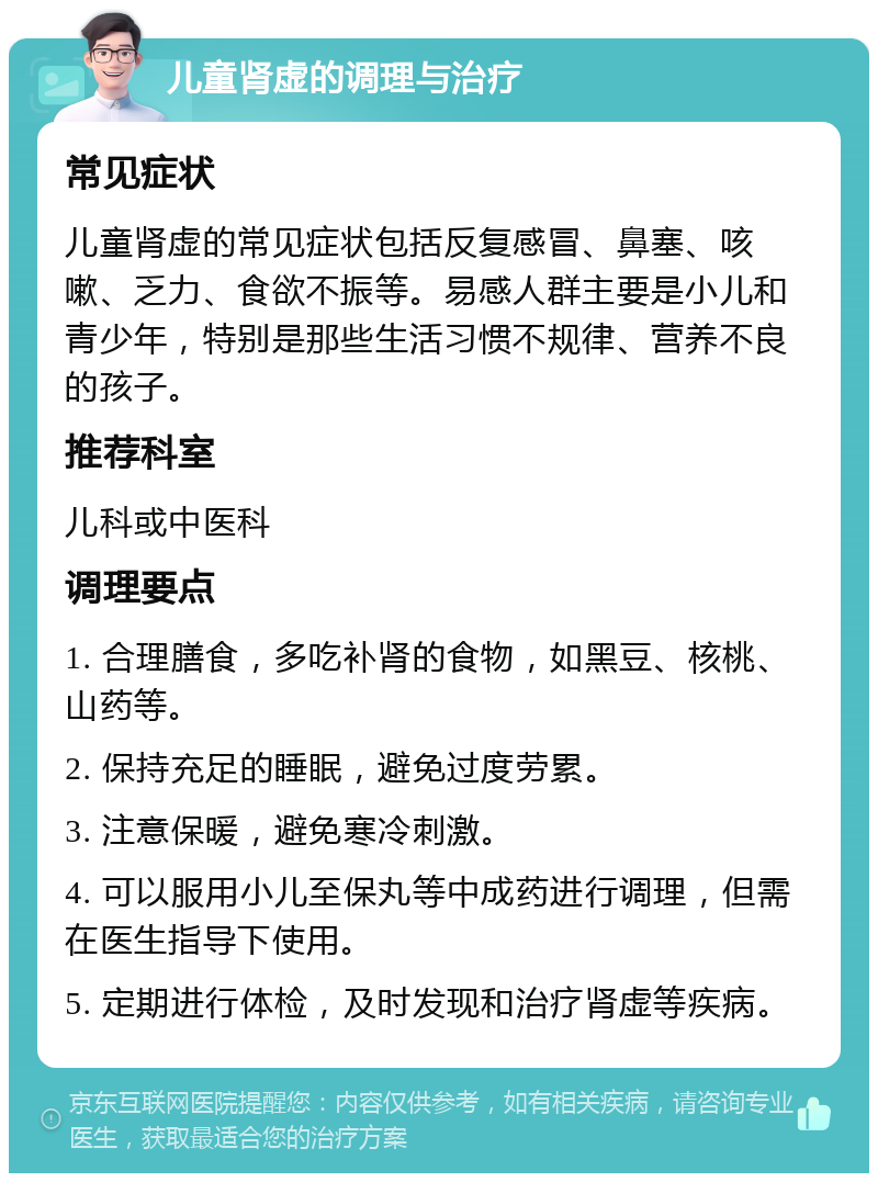 儿童肾虚的调理与治疗 常见症状 儿童肾虚的常见症状包括反复感冒、鼻塞、咳嗽、乏力、食欲不振等。易感人群主要是小儿和青少年，特别是那些生活习惯不规律、营养不良的孩子。 推荐科室 儿科或中医科 调理要点 1. 合理膳食，多吃补肾的食物，如黑豆、核桃、山药等。 2. 保持充足的睡眠，避免过度劳累。 3. 注意保暖，避免寒冷刺激。 4. 可以服用小儿至保丸等中成药进行调理，但需在医生指导下使用。 5. 定期进行体检，及时发现和治疗肾虚等疾病。