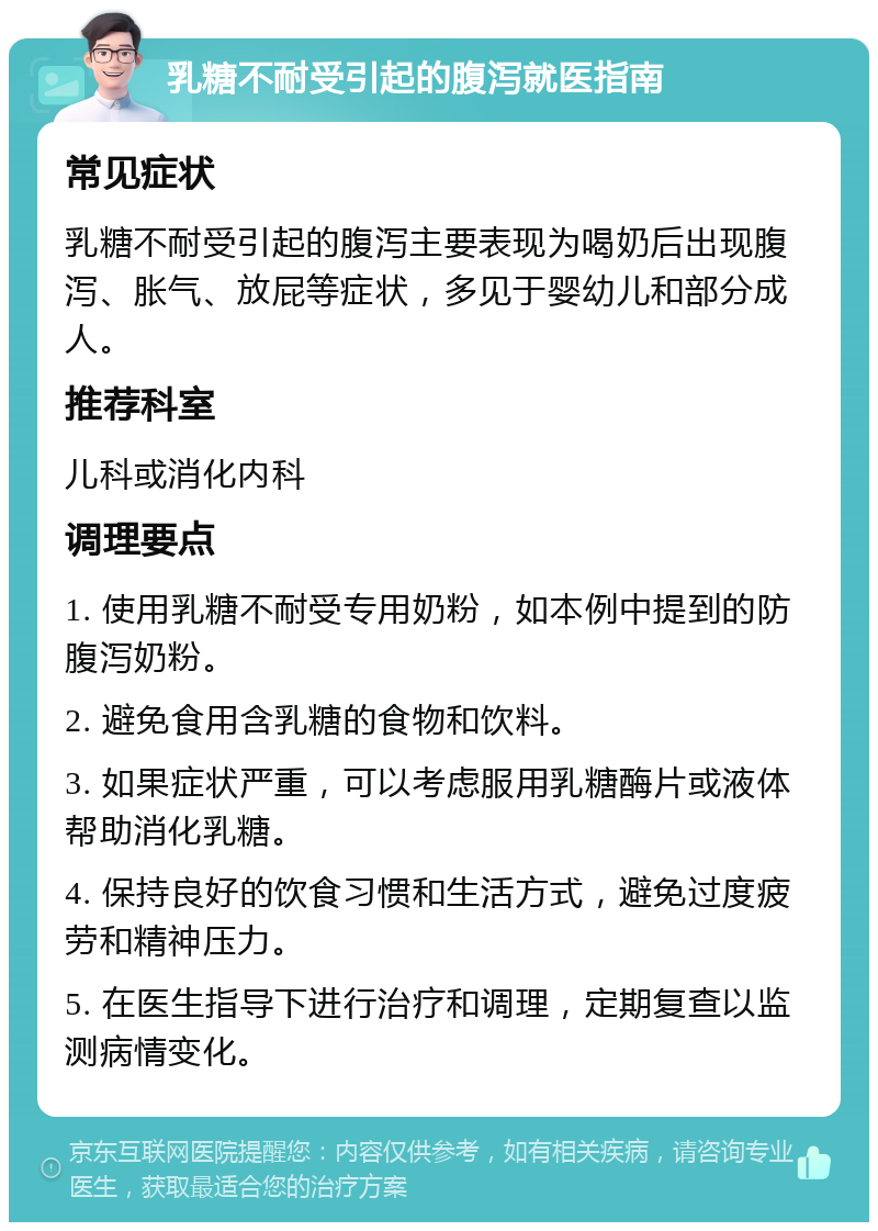 乳糖不耐受引起的腹泻就医指南 常见症状 乳糖不耐受引起的腹泻主要表现为喝奶后出现腹泻、胀气、放屁等症状，多见于婴幼儿和部分成人。 推荐科室 儿科或消化内科 调理要点 1. 使用乳糖不耐受专用奶粉，如本例中提到的防腹泻奶粉。 2. 避免食用含乳糖的食物和饮料。 3. 如果症状严重，可以考虑服用乳糖酶片或液体帮助消化乳糖。 4. 保持良好的饮食习惯和生活方式，避免过度疲劳和精神压力。 5. 在医生指导下进行治疗和调理，定期复查以监测病情变化。