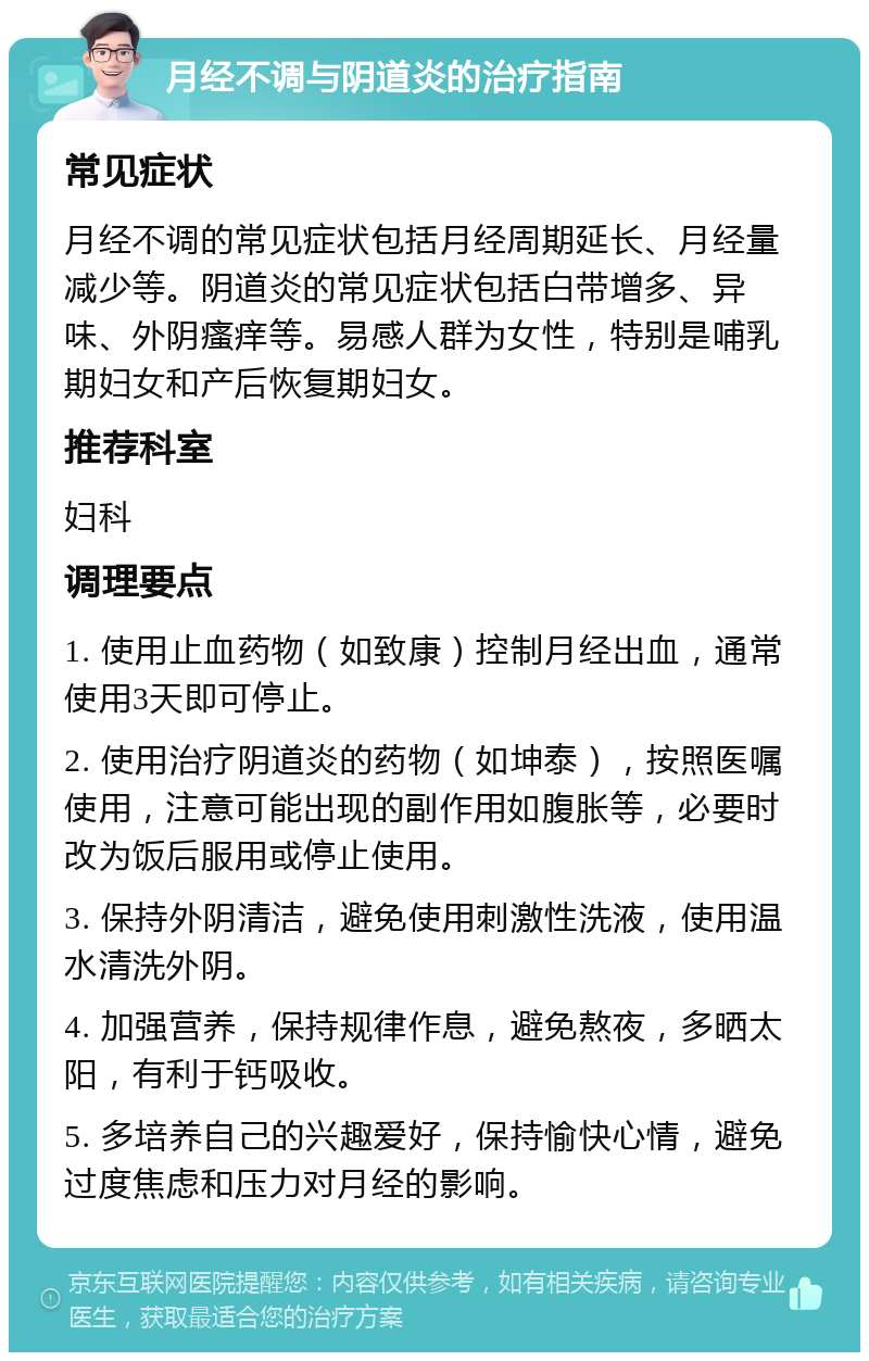 月经不调与阴道炎的治疗指南 常见症状 月经不调的常见症状包括月经周期延长、月经量减少等。阴道炎的常见症状包括白带增多、异味、外阴瘙痒等。易感人群为女性，特别是哺乳期妇女和产后恢复期妇女。 推荐科室 妇科 调理要点 1. 使用止血药物（如致康）控制月经出血，通常使用3天即可停止。 2. 使用治疗阴道炎的药物（如坤泰），按照医嘱使用，注意可能出现的副作用如腹胀等，必要时改为饭后服用或停止使用。 3. 保持外阴清洁，避免使用刺激性洗液，使用温水清洗外阴。 4. 加强营养，保持规律作息，避免熬夜，多晒太阳，有利于钙吸收。 5. 多培养自己的兴趣爱好，保持愉快心情，避免过度焦虑和压力对月经的影响。