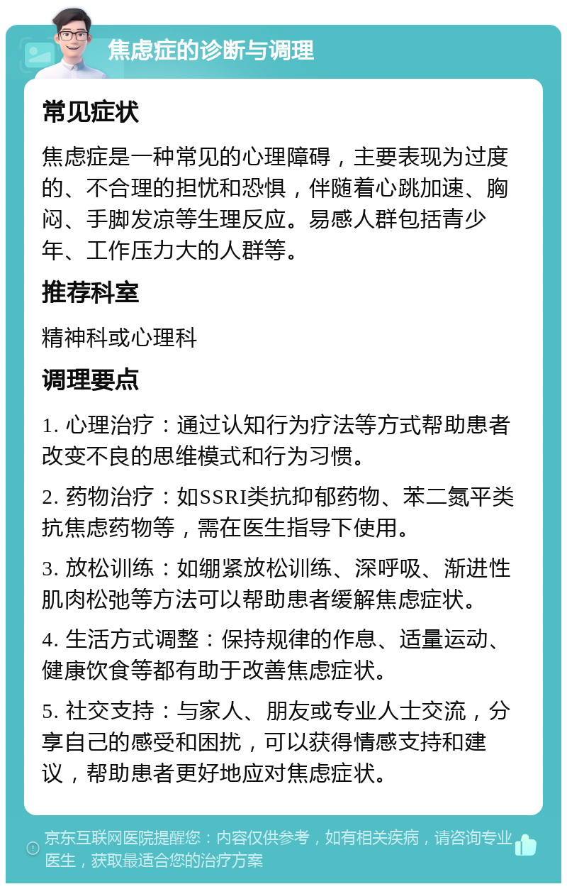 焦虑症的诊断与调理 常见症状 焦虑症是一种常见的心理障碍，主要表现为过度的、不合理的担忧和恐惧，伴随着心跳加速、胸闷、手脚发凉等生理反应。易感人群包括青少年、工作压力大的人群等。 推荐科室 精神科或心理科 调理要点 1. 心理治疗：通过认知行为疗法等方式帮助患者改变不良的思维模式和行为习惯。 2. 药物治疗：如SSRI类抗抑郁药物、苯二氮平类抗焦虑药物等，需在医生指导下使用。 3. 放松训练：如绷紧放松训练、深呼吸、渐进性肌肉松弛等方法可以帮助患者缓解焦虑症状。 4. 生活方式调整：保持规律的作息、适量运动、健康饮食等都有助于改善焦虑症状。 5. 社交支持：与家人、朋友或专业人士交流，分享自己的感受和困扰，可以获得情感支持和建议，帮助患者更好地应对焦虑症状。