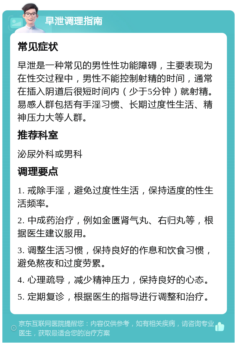 早泄调理指南 常见症状 早泄是一种常见的男性性功能障碍，主要表现为在性交过程中，男性不能控制射精的时间，通常在插入阴道后很短时间内（少于5分钟）就射精。易感人群包括有手淫习惯、长期过度性生活、精神压力大等人群。 推荐科室 泌尿外科或男科 调理要点 1. 戒除手淫，避免过度性生活，保持适度的性生活频率。 2. 中成药治疗，例如金匮肾气丸、右归丸等，根据医生建议服用。 3. 调整生活习惯，保持良好的作息和饮食习惯，避免熬夜和过度劳累。 4. 心理疏导，减少精神压力，保持良好的心态。 5. 定期复诊，根据医生的指导进行调整和治疗。