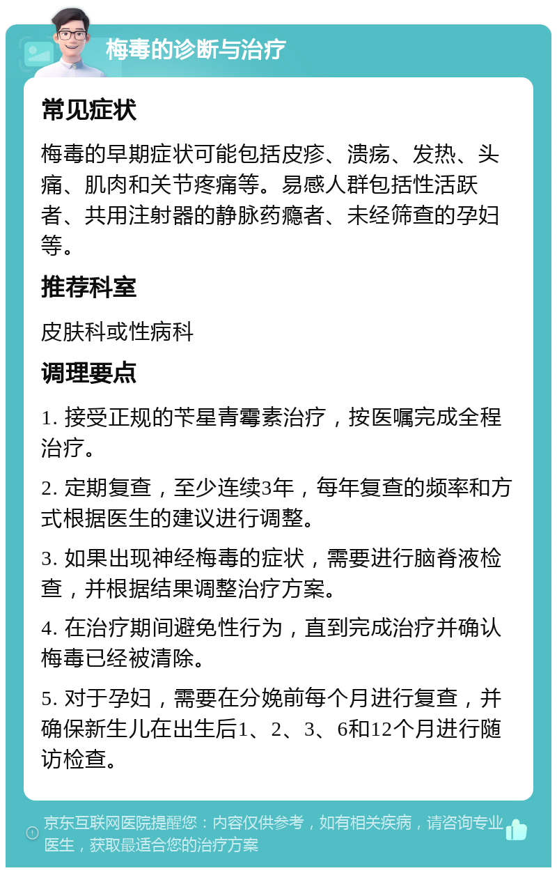 梅毒的诊断与治疗 常见症状 梅毒的早期症状可能包括皮疹、溃疡、发热、头痛、肌肉和关节疼痛等。易感人群包括性活跃者、共用注射器的静脉药瘾者、未经筛查的孕妇等。 推荐科室 皮肤科或性病科 调理要点 1. 接受正规的苄星青霉素治疗，按医嘱完成全程治疗。 2. 定期复查，至少连续3年，每年复查的频率和方式根据医生的建议进行调整。 3. 如果出现神经梅毒的症状，需要进行脑脊液检查，并根据结果调整治疗方案。 4. 在治疗期间避免性行为，直到完成治疗并确认梅毒已经被清除。 5. 对于孕妇，需要在分娩前每个月进行复查，并确保新生儿在出生后1、2、3、6和12个月进行随访检查。