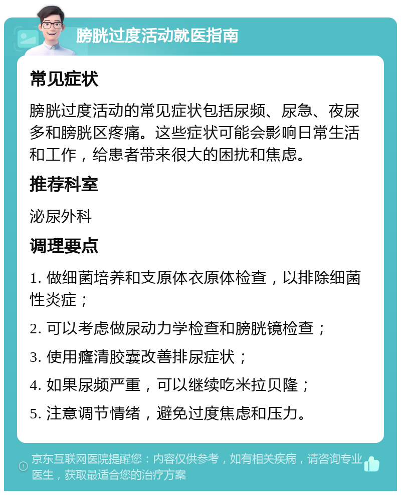 膀胱过度活动就医指南 常见症状 膀胱过度活动的常见症状包括尿频、尿急、夜尿多和膀胱区疼痛。这些症状可能会影响日常生活和工作，给患者带来很大的困扰和焦虑。 推荐科室 泌尿外科 调理要点 1. 做细菌培养和支原体衣原体检查，以排除细菌性炎症； 2. 可以考虑做尿动力学检查和膀胱镜检查； 3. 使用癃清胶囊改善排尿症状； 4. 如果尿频严重，可以继续吃米拉贝隆； 5. 注意调节情绪，避免过度焦虑和压力。