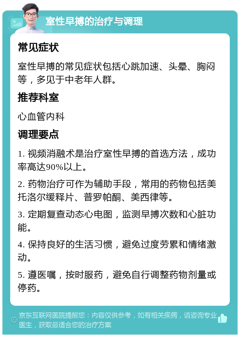 室性早搏的治疗与调理 常见症状 室性早搏的常见症状包括心跳加速、头晕、胸闷等，多见于中老年人群。 推荐科室 心血管内科 调理要点 1. 视频消融术是治疗室性早搏的首选方法，成功率高达90%以上。 2. 药物治疗可作为辅助手段，常用的药物包括美托洛尔缓释片、普罗帕酮、美西律等。 3. 定期复查动态心电图，监测早搏次数和心脏功能。 4. 保持良好的生活习惯，避免过度劳累和情绪激动。 5. 遵医嘱，按时服药，避免自行调整药物剂量或停药。