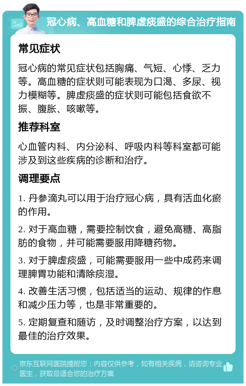 冠心病、高血糖和脾虚痰盛的综合治疗指南 常见症状 冠心病的常见症状包括胸痛、气短、心悸、乏力等。高血糖的症状则可能表现为口渴、多尿、视力模糊等。脾虚痰盛的症状则可能包括食欲不振、腹胀、咳嗽等。 推荐科室 心血管内科、内分泌科、呼吸内科等科室都可能涉及到这些疾病的诊断和治疗。 调理要点 1. 丹参滴丸可以用于治疗冠心病，具有活血化瘀的作用。 2. 对于高血糖，需要控制饮食，避免高糖、高脂肪的食物，并可能需要服用降糖药物。 3. 对于脾虚痰盛，可能需要服用一些中成药来调理脾胃功能和清除痰湿。 4. 改善生活习惯，包括适当的运动、规律的作息和减少压力等，也是非常重要的。 5. 定期复查和随访，及时调整治疗方案，以达到最佳的治疗效果。